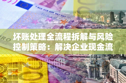 北京坏账处理全流程拆解与风险控制策略：解决企业现金流顽疾的实战指南