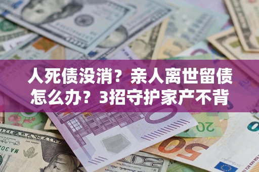 北京人死债没消？亲人离世留债怎么办？3招守护家产不背锅