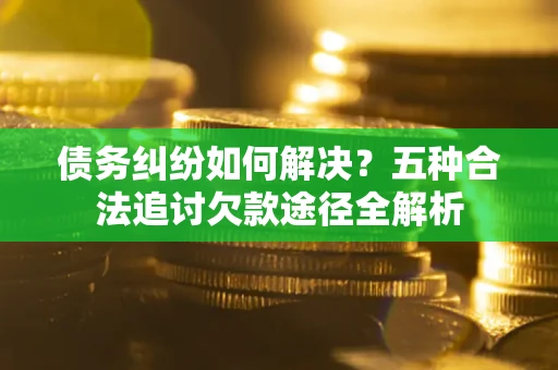 北京债务纠纷如何解决？五种合法追讨欠款途径全解析