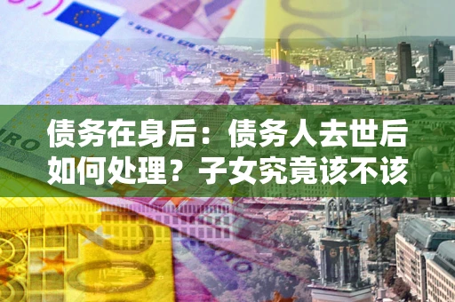 北京债务在身后：债务人去世后如何处理？子女究竟该不该还钱？