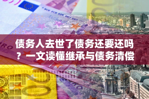 北京债务人去世了债务还要还吗？一文读懂继承与债务清偿