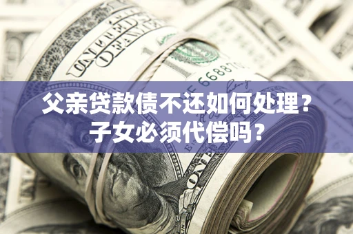 北京父亲贷款债不还如何处理？子女必须代偿吗？